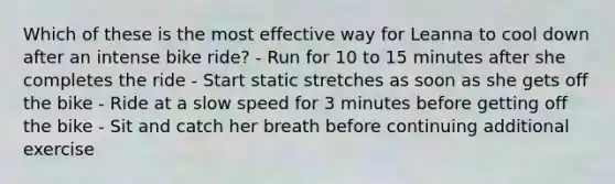 Which of these is the most effective way for Leanna to cool down after an intense bike ride? - Run for 10 to 15 minutes after she completes the ride - Start static stretches as soon as she gets off the bike - Ride at a slow speed for 3 minutes before getting off the bike - Sit and catch her breath before continuing additional exercise