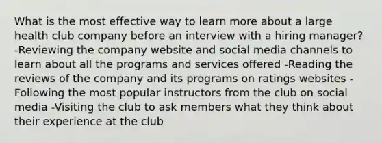 What is the most effective way to learn more about a large health club company before an interview with a hiring manager? -Reviewing the company website and social media channels to learn about all the programs and services offered -Reading the reviews of the company and its programs on ratings websites -Following the most popular instructors from the club on social media -Visiting the club to ask members what they think about their experience at the club