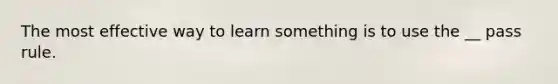 The most effective way to learn something is to use the __ pass rule.