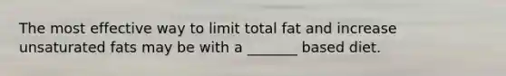 The most effective way to limit total fat and increase unsaturated fats may be with a _______ based diet.