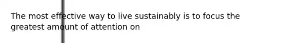 The most effective way to live sustainably is to focus the greatest amount of attention on