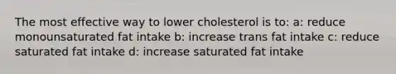 The most effective way to lower cholesterol is to: a: reduce monounsaturated fat intake b: increase trans fat intake c: reduce saturated fat intake d: increase saturated fat intake