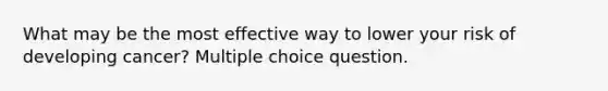 What may be the most effective way to lower your risk of developing cancer? Multiple choice question.