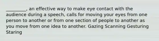 _________, an effective way to make eye contact with the audience during a speech, calls for moving your eyes from one person to another or from one section of people to another as you move from one idea to another. Gazing Scanning Gesturing Staring