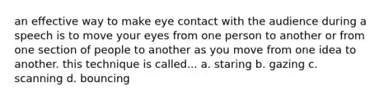 an effective way to make eye contact with the audience during a speech is to move your eyes from one person to another or from one section of people to another as you move from one idea to another. this technique is called... a. staring b. gazing c. scanning d. bouncing