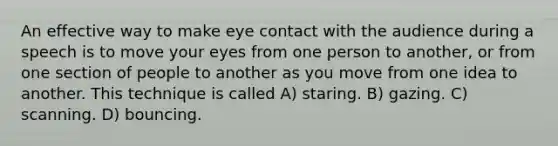 An effective way to make eye contact with the audience during a speech is to move your eyes from one person to another, or from one section of people to another as you move from one idea to another. This technique is called A) staring. B) gazing. C) scanning. D) bouncing.