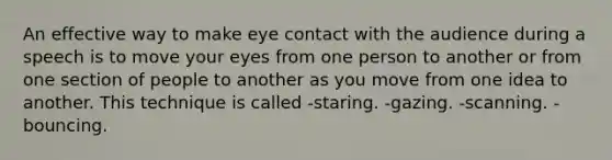 An effective way to make <a href='https://www.questionai.com/knowledge/kAz0luJCe1-eye-contact' class='anchor-knowledge'>eye contact</a> with the audience during a speech is to move your eyes from one person to another or from one section of people to another as you move from one idea to another. This technique is called -staring. -gazing. -scanning. -bouncing.