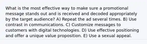 What is the most effective way to make sure a promotional message stands out and is received and decoded appropriately by the target audience? A) Repeat the ad several times. B) Use contrast in communications. C) Customize messages to customers with digital technologies. D) Use effective positioning and offer a unique value proposition. E) Use a sexual appeal.