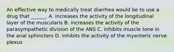 An effective way to medically treat diarrhea would be to use a drug that ______. A. increases the activity of the longitudinal layer of the muscularis B. increases the activity of the parasympathetic division of the ANS C. inhibits muscle tone in the anal sphincters D. inhibits the activity of the myenteric nerve plexus