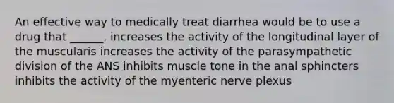 An effective way to medically treat diarrhea would be to use a drug that ______. increases the activity of the longitudinal layer of the muscularis increases the activity of the parasympathetic division of the ANS inhibits muscle tone in the anal sphincters inhibits the activity of the myenteric nerve plexus