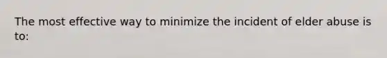 The most effective way to minimize the incident of elder abuse is to: