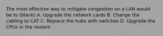 The most effective way to mitigate congestion on a LAN would be to (blank) A. Upgrade the network cards B. Change the cabling to CAT C. Replace the hubs with switches D. Upgrade the CPUs in the routers