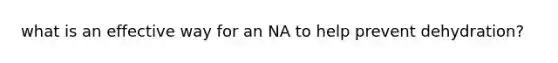 what is an effective way for an NA to help prevent dehydration?