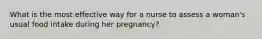 What is the most effective way for a nurse to assess a woman's usual food intake during her pregnancy?