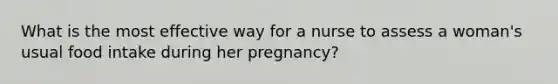 What is the most effective way for a nurse to assess a woman's usual food intake during her pregnancy?