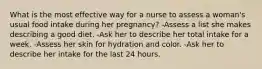 What is the most effective way for a nurse to assess a woman's usual food intake during her pregnancy? -Assess a list she makes describing a good diet. -Ask her to describe her total intake for a week. -Assess her skin for hydration and color. -Ask her to describe her intake for the last 24 hours.