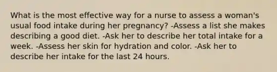 What is the most effective way for a nurse to assess a woman's usual food intake during her pregnancy? -Assess a list she makes describing a good diet. -Ask her to describe her total intake for a week. -Assess her skin for hydration and color. -Ask her to describe her intake for the last 24 hours.