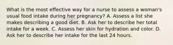 What is the most effective way for a nurse to assess a woman's usual food intake during her pregnancy? A. Assess a list she makes describing a good diet. B. Ask her to describe her total intake for a week. C. Assess her skin for hydration and color. D. Ask her to describe her intake for the last 24 hours.