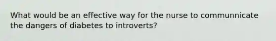 What would be an effective way for the nurse to communnicate the dangers of diabetes to introverts?