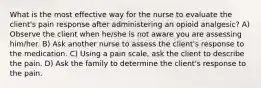 What is the most effective way for the nurse to evaluate the client's pain response after administering an opioid analgesic? A) Observe the client when he/she is not aware you are assessing him/her. B) Ask another nurse to assess the client's response to the medication. C) Using a pain scale, ask the client to describe the pain. D) Ask the family to determine the client's response to the pain.