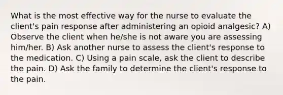 What is the most effective way for the nurse to evaluate the client's pain response after administering an opioid analgesic? A) Observe the client when he/she is not aware you are assessing him/her. B) Ask another nurse to assess the client's response to the medication. C) Using a pain scale, ask the client to describe the pain. D) Ask the family to determine the client's response to the pain.