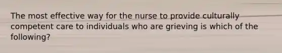 The most effective way for the nurse to provide culturally competent care to individuals who are grieving is which of the following?