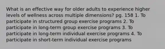 What is an effective way for older adults to experience higher levels of wellness across multiple dimensions? pg. 158 1. To participate in structured group exercise programs 2. To participate in long-term group exercise programs 3. To participate in long-term individual exercise programs 4. To participate in short-term individual exercise programs