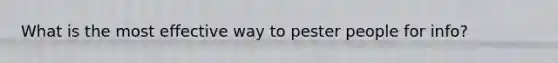 What is the most effective way to pester people for info?