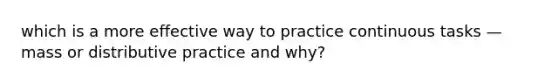 which is a more effective way to practice continuous tasks — mass or distributive practice and why?