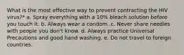 What is the most effective way to prevent contracting the HIV virus?* a. Spray everything with a 10% bleach solution before you touch it. b. Always wear a condom. c. Never share needles with people you don't know. d. Always practice Universal Precautions and good hand washing. e. Do not travel to foreign countries.