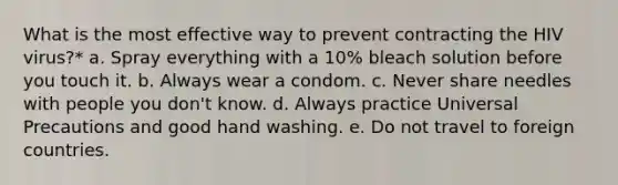 What is the most effective way to prevent contracting the HIV virus?* a. Spray everything with a 10% bleach solution before you touch it. b. Always wear a condom. c. Never share needles with people you don't know. d. Always practice Universal Precautions and good hand washing. e. Do not travel to foreign countries.