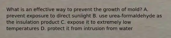 What is an effective way to prevent the growth of mold? A. prevent exposure to direct sunlight B. use urea-formaldehyde as the insulation product C. expose it to extremely low temperatures D. protect it from intrusion from water