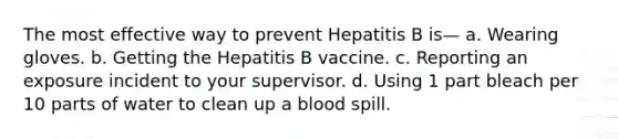 The most effective way to prevent Hepatitis B is— a. Wearing gloves. b. Getting the Hepatitis B vaccine. c. Reporting an exposure incident to your supervisor. d. Using 1 part bleach per 10 parts of water to clean up a blood spill.