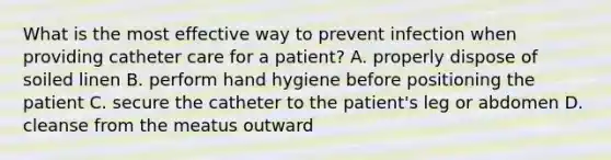 What is the most effective way to prevent infection when providing catheter care for a patient? A. properly dispose of soiled linen B. perform hand hygiene before positioning the patient C. secure the catheter to the patient's leg or abdomen D. cleanse from the meatus outward