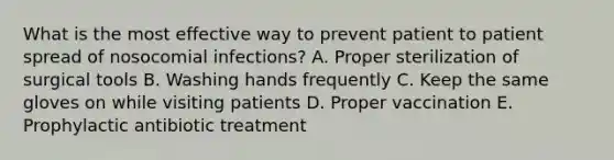 What is the most effective way to prevent patient to patient spread of nosocomial infections? A. Proper sterilization of surgical tools B. Washing hands frequently C. Keep the same gloves on while visiting patients D. Proper vaccination E. Prophylactic antibiotic treatment