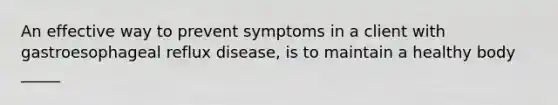 An effective way to prevent symptoms in a client with gastroesophageal reflux disease, is to maintain a healthy body _____