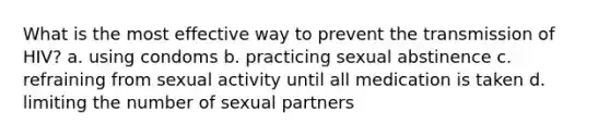 What is the most effective way to prevent the transmission of HIV? a. using condoms b. practicing sexual abstinence c. refraining from sexual activity until all medication is taken d. limiting the number of sexual partners