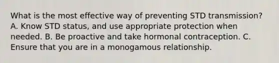 What is the most effective way of preventing STD transmission? A. Know STD status, and use appropriate protection when needed. B. Be proactive and take hormonal contraception. C. Ensure that you are in a monogamous relationship.