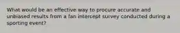 What would be an effective way to procure accurate and unbiased results from a fan intercept survey conducted during a sporting event?