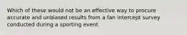 Which of these would not be an effective way to procure accurate and unbiased results from a fan intercept survey conducted during a sporting event