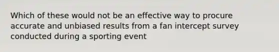 Which of these would not be an effective way to procure accurate and unbiased results from a fan intercept survey conducted during a sporting event