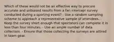 Which of these would not be an effective way to procure accurate and unbiased results from a fan intercept survey conducted during a sporting event? - Use a random sampling scheme to approach a representative sample of attendees. - Keep the survey short enough that spectators can complete it in less than four minutes. - Use an ample number of data collectors. - Ensure that those collecting the surveys are attired in team gear.