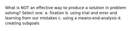 What is NOT an effective way to produce a solution in problem solving? Select one: a. fixation b. using trial and error and learning from our mistakes c. using a means-end-analysis d. creating subgoals