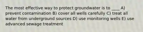 The most effective way to protect groundwater is to ____ A) prevent contamination B) cover all wells carefully C) treat all water from underground sources D) use monitoring wells E) use advanced sewage treatment