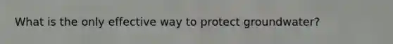 What is the only effective way to protect groundwater?