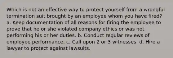 Which is not an effective way to protect yourself from a wrongful termination suit brought by an employee whom you have fired? a. Keep documentation of all reasons for firing the employee to prove that he or she violated company ethics or was not performing his or her duties. b. Conduct regular reviews of employee performance. c. Call upon 2 or 3 witnesses. d. Hire a lawyer to protect against lawsuits.