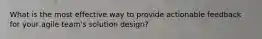 What is the most effective way to provide actionable feedback for your agile team's solution design?