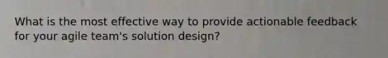 What is the most effective way to provide actionable feedback for your agile team's solution design?