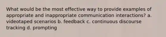 What would be the most effective way to provide examples of appropriate and inappropriate communication interactions? a. videotaped scenarios b. feedback c. continuous discourse tracking d. prompting