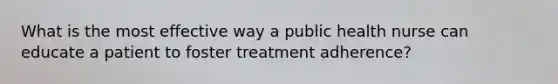 What is the most effective way a public health nurse can educate a patient to foster treatment adherence?